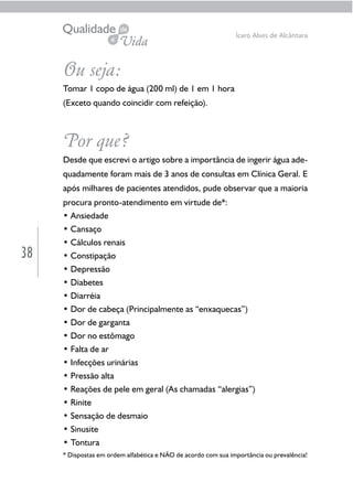38
Ícaro Alves de Alcântara
Ou seja:
Tomar 1 copo de água (200 ml) de 1 em 1 hora
(Exceto quando coincidir com refeição).
Por que?
Desde que escrevi o artigo sobre a importância de ingerir água ade-
quadamente foram mais de 3 anos de consultas em Clínica Geral. E
após milhares de pacientes atendidos, pude observar que a maioria
procura pronto-atendimento em virtude de*:
• Ansiedade
• Cansaço
• Cálculos renais
• Constipação
• Depressão
• Diabetes
• Diarréia
• Dor de cabeça (Principalmente as “enxaquecas”)
• Dor de garganta
• Dor no estômago
• Falta de ar
• Infecções urinárias
• Pressão alta
• Reações de pele em geral (As chamadas “alergias”)
• Rinite
• Sensação de desmaio
• Sinusite
• Tontura
* Dispostas em ordem alfabética e NÃO de acordo com sua importância ou prevalência!
 