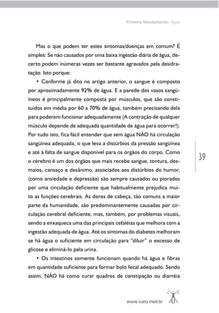 39
www.icaro.med.br
Primeiro Mandamento: Água
Mas o que podem ter estes sintomas/doenças em comum? É
simples: Se não causados por uma baixa ingestão diária de água, de-
certo podem inúmeras vezes ser bastante agravados pela desidra-
tação. Isto porque:
• Conforme já dito no artigo anterior, o sangue é composto
por aproximadamente 92% de água. E a parede dos vasos sangü-
íneos é principalmente composta por músculos, que são consti-
tuídos em média por 60 a 70% de água, também precisando dela
para poderem funcionar adequadamente (A contração de qualquer
músculo depende de adequada quantidade de água para ocorrer!).
Por tudo isto, fica fácil entender que sem água NÃO há circulação
sangüínea adequada, o que leva a distúrbios da pressão sangüínea
e até à falta de sangue disponível para os órgãos do corpo. Como
o cérebro é um dos órgãos que mais recebe sangue, tontura, des-
maios, cansaço e desânimo, associados aos distúrbios do humor,
(como ansiedade e depressão) são sempre causados ou piorados
por uma circulação deficiente que habitualmente prejudica mui-
to as funções cerebrais. As dores de cabeça, tão comuns a maior
parte da humanidade, são predominantemente causadas por cir-
culação cerebral deficiente, mas, também, por problemas visuais,
sendo a enxaqueca uma das principais cefaléias que melhora com a
ingestão adequada de água. Até os sintomas do diabetes melhoram
se há água o suficiente em circulação para “diluir” o excesso de
glicose e eliminá-lo pela urina.
• Os intestinos somente funcionam quando há água e fibras
em quantidade suficiente para formar bolo fecal adequado. Sendo
assim, NÃO há como curar quadros de constipação ou diarréia
 