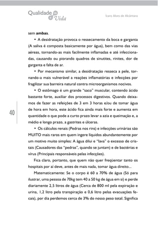 40
Ícaro Alves de Alcântara
sem ambas.
• A desidratação provoca o ressecamento da boca e garganta
(A saliva é composta basicamente por água), bem como das vias
aéreas, tornando-as mais facilmente inflamadas e até infecciona-
das, causando ou piorando quadros de sinutites, rinites, dor de
garganta e falta de ar.
• Por mecanismo similar, a desidratação resseca a pele, tor-
nando-a mais vulnerável a reações inflamatórias e infecções por
fragilizar sua barreira natural contra microorganismos nocivos.
• O estômago é um grande “saco” muscular, contendo ácido
bastante forte, auxiliar dos processos digestivos. Quando deixa-
mos de fazer as refeições de 3 em 3 horas e/ou de tomar água
de hora em hora, este ácido fica ainda mais forte e aumenta em
quantidade o que pode a curto prazo levar a azia e queimação e, a
médio e longo prazo, a gastrites e úlceras.
• Os cálculos renais (Pedras nos rins) e infecções urinárias são
MUITO mais raros em quem ingere líquidos abundantemente por
um motivo muito simples: A água dilui e “lava” o excesso de cris-
tais (Causadores das “pedras”, quando se juntam) e de bactérias e
vírus (Principais responsáveis pelas infecções).
Fica claro, portanto, que quem não quer freqüentar tanto os
hospitais por aí deve, antes de mais nada, tomar água direito...
Matematicamente: Se o corpo é 60 a 70% de água (Só para
ilustrar, uma pessoa de 70kg tem 40 a 50 kg de água em si) e perde
diariamente 2,5 litros de água (Cerca de 800 ml pela expiração e
urina, 1,2 litro pela transpiração e 0,6 litro pelas evacuações fe-
cais), por dia perdemos cerca de 3% do nosso peso total. Significa
 