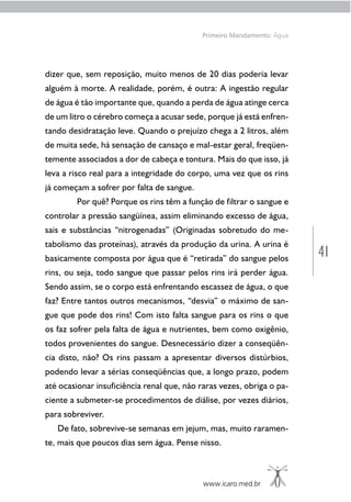41
www.icaro.med.br
Primeiro Mandamento: Água
dizer que, sem reposição, muito menos de 20 dias poderia levar
alguém à morte. A realidade, porém, é outra: A ingestão regular
de água é tão importante que, quando a perda de água atinge cerca
de um litro o cérebro começa a acusar sede, porque já está enfren-
tando desidratação leve. Quando o prejuízo chega a 2 litros, além
de muita sede, há sensação de cansaço e mal-estar geral, freqüen-
temente associados a dor de cabeça e tontura. Mais do que isso, já
leva a risco real para a integridade do corpo, uma vez que os rins
já começam a sofrer por falta de sangue.
Por quê? Porque os rins têm a função de filtrar o sangue e
controlar a pressão sangüínea, assim eliminando excesso de água,
sais e substâncias “nitrogenadas” (Originadas sobretudo do me-
tabolismo das proteínas), através da produção da urina. A urina é
basicamente composta por água que é “retirada” do sangue pelos
rins, ou seja, todo sangue que passar pelos rins irá perder água.
Sendo assim, se o corpo está enfrentando escassez de água, o que
faz? Entre tantos outros mecanismos, “desvia” o máximo de san-
gue que pode dos rins! Com isto falta sangue para os rins o que
os faz sofrer pela falta de água e nutrientes, bem como oxigênio,
todos provenientes do sangue. Desnecessário dizer a conseqüên-
cia disto, não? Os rins passam a apresentar diversos distúrbios,
podendo levar a sérias conseqüências que, a longo prazo, podem
até ocasionar insuficiência renal que, não raras vezes, obriga o pa-
ciente a submeter-se procedimentos de diálise, por vezes diários,
para sobreviver.
De fato, sobrevive-se semanas em jejum, mas, muito raramen-
te, mais que poucos dias sem água. Pense nisso.
 