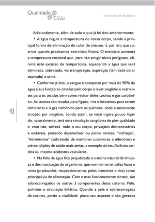 42
Ícaro Alves de Alcântara
Adicionalmente, além de tudo o que já foi dito anteriormente:
• A água regula a temperatura do nosso corpo, sendo a prin-
cipal forma de eliminação de calor do mesmo. É por isto que su-
amos quando praticamos exercícios físicos: O exercício aumenta
a temperatura corporal que, para não atingir níveis perigosos, eli-
mina este excesso de temperatura, aquecendo a água que será
eliminada, sobretudo, via transpiração, expiração (Umidade do ar
expirado) e urina.
• Conforme já dito, o sangue é composto por mais de 90% de
água e sua função ao circular pelo corpo é levar oxigênio e nutrien-
tes para os tecidos bem como retirar deles toxinas e gás carbôni-
co. As toxinas são levadas para fígado, rins e intestinos para serem
eliminadas e o gás carbônico para os pulmões, onde é novamente
trocado por oxigênio. Sendo assim, se você ingere pouco líqui-
do, naturalmente, terá uma circulação sangüínea de pior qualidade
e, com isto, sofrerá, todo o seu corpo, privações desnecessárias
e evitáveis, podendo desenvolver ou piorar varizes, “inchaços”,
“dormências” (sobretudo de membros superiores e inferiores) e
até condições de saúde mais sérias, a exemplo de insuficiência car-
díca ou mesmo acidentes vasculares.
• Na falta de água fica prejudicado o sistema natural de limpe-
za e desintoxicação do organismo, que normalmente utiliza fezes e
urina (produzidos, respectivamente, pelos intestinos e rins) como
principal via de eliminação. Com o mau funcionamento destes, são
sobrecarregados os outros 3 componentes deste sistema: Pele,
pulmões e circulação linfática. Quando a pele é sobrecarregada
de toxinas, perde a vitalidade, piora seu aspecto e são gerados
 