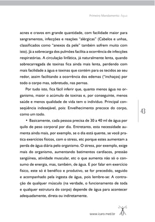 43
www.icaro.med.br
Primeiro Mandamento: Água
acnes e cravos em grande quantidade, com facilidade maior para
sangramentos, infecções e reações “alérgicas” (Cabelos e unhas,
classificados como “anexos da pele” também sofrem muito com
isto). Já a sobrecarga dos pulmões facilita a ocorrência de infecções
respiratórias. A circulação linfática, já naturalmente lenta, quando
sobrecarregada de toxinas fica ainda mais lenta, perdendo com
mais facilidade a água e toxinas que contém para os tecidos ao seu
redor, assim facilitando a ocorrência dos edemas (“inchaços) por
todo o corpo mas, sobretudo, nas pernas.
Por tudo isto, fica fácil inferir que, quanto menos água no or-
ganismo, maior o acúmulo de toxinas e, por conseguinte, menos
saúde e menos qualidade de vida tem o indivíduo. Principal con-
seqüência indesejável, pois: Envelhecimento precoce do corpo,
como um todo.
• Basicamente, cada pessoa precisa de 30 a 40 ml de água por
quilo de peso corporal por dia. Entretanto, esta necessidade au-
menta ainda mais, por exemplo, se o dia está quente, se você pra-
tica exercícios físicos, com o stress, etc porque estes aumentam a
perda de água diária pelo organismo. O stress, por exemplo, exige
mais do organismo, aumentando batimentos cardíacos, pressão
sangüínea, atividade muscular, etc o que aumenta não só o con-
sumo de energia, mas, também, de água. E por falar em exercício
físico, este só é benéfico e produtivo, se for precedido, seguido
e acompanhado pela ingesta de água, pois lembre-se: A contra-
ção de qualquer músculo (na verdade, o funcionamento de toda
e qualquer estrutura do corpo) depende de água para acontecer
adequadamente, direta ou indiretamente.
 