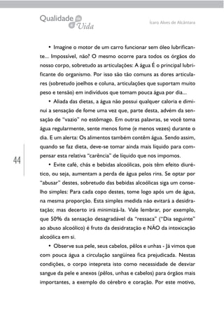 44
Ícaro Alves de Alcântara
• Imagine o motor de um carro funcionar sem óleo lubrifican-
te... Impossível, não? O mesmo ocorre para todos os órgãos do
nosso corpo, sobretudo as articulações: A água É o principal lubri-
ficante do organismo. Por isso são tão comuns as dores articula-
res (sobretudo joelhos e coluna, articulações que suportam muito
peso e tensão) em indivíduos que tomam pouca água por dia...
• Aliada das dietas, a água não possui qualquer caloria e dimi-
nui a sensação de fome uma vez que, parte desta, advém da sen-
sação de “vazio” no estômago. Em outras palavras, se você toma
água regularmente, sente menos fome (e menos vezes) durante o
dia. E um alerta: Os alimentos também contêm água. Sendo assim,
quando se faz dieta, deve-se tomar ainda mais líquido para com-
pensar esta relativa “carência” de líquido que nos impomos.
• Evite café, chás e bebidas alcoólicas, pois têm efeito diuré-
tico, ou seja, aumentam a perda de água pelos rins. Se optar por
“abusar” destes, sobretudo das bebidas alcoólicas siga um conse-
lho simples: Para cada copo destes, tome logo após um de água,
na mesma proporção. Esta simples medida não evitará a desidra-
tação; mas decerto irá minimizá-la. Vale lembrar, por exemplo,
que 50% da sensação desagradável da “ressaca” (“Dia seguinte”
ao abuso alcoólico) é fruto da desidratação e NÃO da intoxicação
alcoólica em si.
• Observe sua pele, seus cabelos, pêlos e unhas - Já vimos que
com pouca água a circulação sangüínea fica prejudicada. Nestas
condições, o corpo intepreta isto como necessidade de desviar
sangue da pele e anexos (pêlos, unhas e cabelos) para órgãos mais
importantes, a exemplo do cérebro e coração. Por este motivo,
 