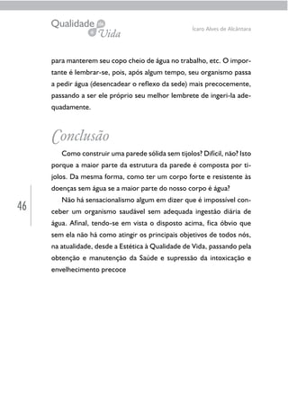 46
Ícaro Alves de Alcântara
para manterem seu copo cheio de água no trabalho, etc. O impor-
tante é lembrar-se, pois, após algum tempo, seu organismo passa
a pedir água (desencadear o reflexo da sede) mais precocemente,
passando a ser ele próprio seu melhor lembrete de ingeri-la ade-
quadamente.
Conclusão
Como construir uma parede sólida sem tijolos? Difícil, não? Isto
porque a maior parte da estrutura da parede é composta por ti-
jolos. Da mesma forma, como ter um corpo forte e resistente às
doenças sem água se a maior parte do nosso corpo é água?
Não há sensacionalismo algum em dizer que é impossível con-
ceber um organismo saudável sem adequada ingestão diária de
água. Afinal, tendo-se em vista o disposto acima, fica óbvio que
sem ela não há como atingir os principais objetivos de todos nós,
na atualidade, desde a Estética à Qualidade de Vida, passando pela
obtenção e manutenção da Saúde e supressão da intoxicação e
envelhecimento precoce
 