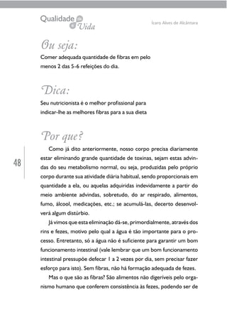 48
Ícaro Alves de Alcântara
Ou seja:
Comer adequada quantidade de fibras em pelo
menos 2 das 5-6 refeições do dia.
Dica:
Seu nutricionista é o melhor profissional para
indicar-lhe as melhores fibras para a sua dieta
Por que?
Como já dito anteriormente, nosso corpo precisa diariamente
estar eliminando grande quantidade de toxinas, sejam estas advin-
das do seu metabolismo normal, ou seja, produzidas pelo próprio
corpo durante sua atividade diária habitual, sendo proporcionais em
quantidade a ela, ou aquelas adquiridas indevidamente a partir do
meio ambiente advindas, sobretudo, do ar respirado, alimentos,
fumo, álcool, medicações, etc.; se acumulá-las, decerto desenvol-
verá algum distúrbio.
Já vimos que esta eliminação dá-se, primordialmente, através dos
rins e fezes, motivo pelo qual a água é tão importante para o pro-
cesso. Entretanto, só a água não é suficiente para garantir um bom
funcionamento intestinal (vale lembrar que um bom funcionamento
intestinal pressupõe defecar 1 a 2 vezes por dia, sem precisar fazer
esforço para isto). Sem fibras, não há formação adequada de fezes.
Mas o que são as fibras? São alimentos não digeríveis pelo orga-
nismo humano que conferem consistência às fezes, podendo ser de
 
