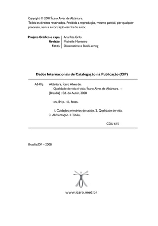 Copyright © 2007 Ícaro Alves de Alcântara.
Todos os direitos reservados. Proibida a reprodução, mesmo parcial, por qualquer
processo, sem a autorização escrita do autor.
Brasília/DF – 2008
Projeto Gráfico e capa
Revisão
Fotos
Ana Rita Grilo
Michelle Monteiro
Dreamstime e Stock.xchng
Alcântara, Ícaro Alves de.
Qualidade de vida é vida / Ícaro Alves de Alcântara. –
[Brasília] : Ed. do Autor, 2008
xiv, 84 p. : il., fotos.
1. Cuidados primários de saúde. 2. Qualidade de vida.
3. Alimentação. I. Título.
CDU 615
A347q
Dados Internacionais de Catalogação na Publicação (CIP)
www.icaro.med.br
 
