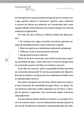 50
Ícaro Alves de Alcântara
de reter gorduras e açúcares (sobretudo gorduras); em contato com
a água, ganham volume e “aprisionam” gordura, assim reduzindo
o número de calorias que poderiam ser incorporados pelo corpo
naquela refeição. Adicionalmente isto propicia redução nos níveis de
colesterol e triglicerídeos.
Por tudo isto são as fibras os melhores aliados das dietas por-
que:
• Em contato com a água, aumentam de volume, gerando sen-
sação de saciedade precoce e assim reduzindo o apetite;
• Absorvem gorduras e carboidratos (sobretudo complexos);
• Melhoram muito o funcionamento intestinal;
• São geralmente pouco calóricas.
Devemos lembrar, entretanto, que as fibras puxam para si gran-
de quantidade de água, motivo pelo qual o consumo de água deve
ser aumentado quanto mais fibras um indivíduo consumir.
E por falar em consumo, qual é a quantidade de fibras que deve
ser consumida diariamente? O mínimo preconizado é de 30g de fi-
bras (entre solúveis e insolúveis) por dia, idealmente divididas entre
as refeições (pelo menos 2).
Para quem não gosta muito de frutas, folhas verdes ou cereais e
já está convencido da necessidade de ingerir fibras, um alento: Vá-
rios alimentos saborosos contêm adequado teor de fibras, a exem-
plo do palmito e cogumelos. Seu nutricionista saberá orientá-los
adequadamente!
E já que estamos falando de fibras e intestino, um conselho: Pro-
cure ao máximo evitar o uso de medicamentos laxantes (exceto se
seu uso for devidamente orientado e acompanhado pelo seu médi-
 