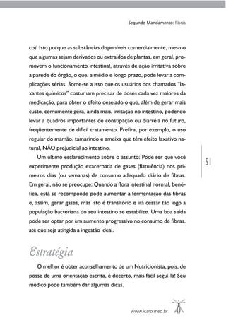 www.icaro.med.br
Segundo Mandamento: Fibras
51
co)! Isto porque as substâncias disponíveis comercialmente, mesmo
que algumas sejam derivados ou extraídos de plantas, em geral, pro-
movem o funcionamento intestinal, através de ação irritativa sobre
a parede do órgão, o que, a médio e longo prazo, pode levar a com-
plicações sérias. Some-se a isso que os usuários dos chamados “la-
xantes químicos” costumam precisar de doses cada vez maiores da
medicação, para obter o efeito desejado o que, além de gerar mais
custo, comumente gera, ainda mais, irritação no intestino, podendo
levar a quadros importantes de constipação ou diarréia no futuro,
freqüentemente de difícil tratamento. Prefira, por exemplo, o uso
regular do mamão, tamarindo e ameixa que têm efeito laxativo na-
tural, NÃO prejudicial ao intestino.
Um último esclarecimento sobre o assunto: Pode ser que você
experimente produção exacerbada de gases (flatulência) nos pri-
meiros dias (ou semanas) de consumo adequado diário de fibras.
Em geral, não se preocupe: Quando a flora intestinal normal, bené-
fica, está se recompondo pode aumentar a fermentação das fibras
e, assim, gerar gases, mas isto é transitório e irá cessar tão logo a
população bacteriana do seu intestino se estabilize. Uma boa saída
pode ser optar por um aumento progressivo no consumo de fibras,
até que seja atingida a ingestão ideal.
Estratégia
O melhor é obter aconselhamento de um Nutricionista, pois, de
posse de uma orientação escrita, é decerto, mais fácil seguí-la! Seu
médico pode também dar algumas dicas.
 