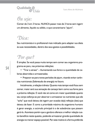 54
Ícaro Alves de Alcântara
Ou seja:
Comer de 3 em 3 horas. NUNCA passar mais de 3 horas sem ingerir
um alimento, líquido ou sólido, o que caracterizaria “jejum”.
Dica:
Seu nutricionista é o profissional mais indicado para adaptar sua dieta
às suas necessidades, dentro dos seus gostos e possibilidades.
Por que?
É simples: Se você passa muito tempo sem comer seu organismo pro-
grama-se para, nas próximas refeições:
• “Tirar o atraso” – Aumentando sua fome e a quantidade de ca-
lorias absorvidas e armazenadas;
• Preparar-se para novos períodos de jejum, visando evitar carên-
cias nutricionais (Sobretudo de energia) no futuro.
Inicialmente, a relação é direta: Quanto mais tempo você ficou sem
comer, maior será sua sensação de cansaço bem como sua fome para
a próxima refeição. E você não só come em maior quantidade quanto
seu corpo esforça-se por absorver e armazenar os nutrientes que ele
“acha” que você deixou de ingerir por ocasião da(s) refeição (ões) que
deixou de fazer. E como a prioridade máxima do organismo humano
é gerar energia, o acúmulo principal é o de substâncias que possam
gerá-la. Acontece porém que a gordura oferece a melhor relação cus-
to-benefício neste quesito, podendo armazenar grande quantidade de
energia no menor espaço possível. Por este motivo é a forma preferida
 
