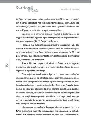 56
Ícaro Alves de Alcântara
tar” tempo para comer calma e adequadamente? E o que comer de 3
em 3 horas, sobretudo nas refeições intermediárias? Bem... Este tipo
de informação, como já dito, seu Nutricionista pode fornecer com ma-
estria. Posso, contudo, dar os seguintes conselhos:
• Seja qual for o alimento, procure mastigá-lo bastante antes de
engolir. Isto facilita a digestão e por conseguinte a absorção de nutrien-
tes pelos intestinos (São 2: Delgado e Grosso);
• Faça com que cada refeição intermediária tenha entre 150 e 250
calorias (Levando-se em consideração uma dieta de 2.500 cal/dia para
uma pessoa de atividade física moderada, com seus cerca de 70 kg de
peso): Menos que isso, sequer conta como refeição para o organismo;
mais, é excesso desnecessário.
• Se o problema é tempo, prefira líquidos: Sucos naturais, iogurtes
e vitaminas são excelentes opções e muito rápidos e fáceis de serem
ingeridos e digeridos pelo corpo.
• Caso seja impossível evitar salgados ou doces como refeições
intermediárias, prefira os salgados assados aos fritos e consuma-os so-
zinhos (Sem refrigerantes ou outros líquidos acompanhando-os, lem-
brando que líquidos durante a digestão lentificam-na). Em relação aos
doces, se optar por consumi-los, evite sempre associá-los a salgados
ou outros líquidos, lembrando que usualmente pequena quantidade
dos mesmos já fornece grande quantidade de energia, ainda que por
um curto período de tempo (Em geral, quanto mais doce um alimento,
mais energia e calorias fornece).
• Mesmo que uma refeição fique por demais próxima da outra,
NÃO pule-a (Um exemplo muito comum em nosso país é o café-da-
manhã às 8 horas e o almoço em torno do meio-dia... Tendemos a es-
 