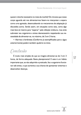 57
www.icaro.med.br
Terceiro Mandamento: Alimentação Regular
quecer o lanche necessário no meio da manhã)! Os minutos que nosso
corpo aguarda até nos alimentarmos fazem-no interpretar a espera
como uma agressão, desencadeando os mecanismos de adaptação já
discutidos acima. Sendo assim, em situações como esta, coma algo
mais leve só mesmo para “esperar” pela refeição vindoura, mas evite
submeter seu organismo a stress desnecessário respeitando sua ne-
cessidade de alimentar-se, no máximo, de 3 em 3 horas.
• Alarmes e lembretes (Conforme já exemplificados para a água
anteriormente) podem também ajudá-lo no início.
Conclusão
É muito mais simples do que se imagina alimentar-se de 3 em 3
horas, de forma adequada: Basta planejamento! E este é um hábito
importante que, se não adquirido e praticado, faz o organismo funcio-
nar sob stress, o que aumenta a sua chance de apresentar sintomas e
desenvolver doenças.
 