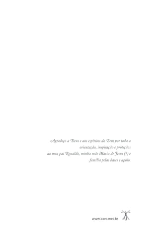 www.icaro.med.br
Agradeço a Deus e aos espíritos do Bem por toda a
orientação, inspiração e proteção;
ao meu pai Ronaldo, minha mãe Maria de Jesus (†) e
família pelas bases e apoio.
 