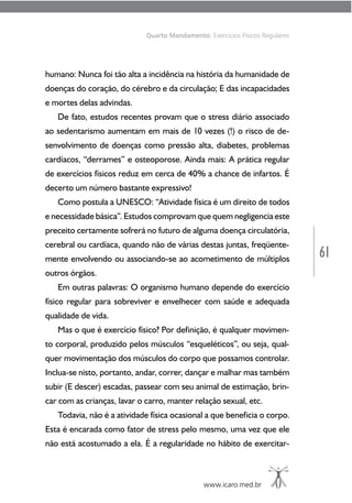 61
www.icaro.med.br
Quarto Mandamento: Exercícios Físicos Regulares
humano: Nunca foi tão alta a incidência na história da humanidade de
doenças do coração, do cérebro e da circulação; E das incapacidades
e mortes delas advindas.
De fato, estudos recentes provam que o stress diário associado
ao sedentarismo aumentam em mais de 10 vezes (!) o risco de de-
senvolvimento de doenças como pressão alta, diabetes, problemas
cardíacos, “derrames” e osteoporose. Ainda mais: A prática regular
de exercícios físicos reduz em cerca de 40% a chance de infartos. É
decerto um número bastante expressivo!
Como postula a UNESCO: “Atividade física é um direito de todos
e necessidade básica”. Estudos comprovam que quem negligencia este
preceito certamente sofrerá no futuro de alguma doença circulatória,
cerebral ou cardíaca, quando não de várias destas juntas, freqüente-
mente envolvendo ou associando-se ao acometimento de múltiplos
outros órgãos.
Em outras palavras: O organismo humano depende do exercício
físico regular para sobreviver e envelhecer com saúde e adequada
qualidade de vida.
Mas o que é exercício físico? Por definição, é qualquer movimen-
to corporal, produzido pelos músculos “esqueléticos”, ou seja, qual-
quer movimentação dos músculos do corpo que possamos controlar.
Inclua-se nisto, portanto, andar, correr, dançar e malhar mas também
subir (E descer) escadas, passear com seu animal de estimação, brin-
car com as crianças, lavar o carro, manter relação sexual, etc.
Todavia, não é a atividade física ocasional a que beneficia o corpo.
Esta é encarada como fator de stress pelo mesmo, uma vez que ele
não está acostumado a ela. É a regularidade no hábito de exercitar-
 