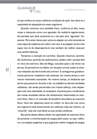 62
Ícaro Alves de Alcântara
se que confere ao corpo melhores condições de ação. Isto deve-se à
capacidade de adaptação do nosso organismo.
Quando iniciamos uma atividade física, conforme já dito, nosso
corpo a interpreta como uma agressão. Ao realizá-la regularmente,
ele percebe que deve acostumar-se a ela pois será “agressão” fre-
qüente. Para evitar danos pois, procura adaptar-se a ela tornando-se
mais capaz de realizá-la sem sofrer com isto. E ao adaptar-se fica mais
capaz não só de desempenhá-la mas também de melhor executar
suas tarefas habituais.
Tomemos o exemplo de caminhar. Quando iniciamos caminha-
das 3x/semana, partindo do sedentarismo, podem advir cansaço fácil
no início do exercício, falta de fôlego, exaustão após e até dores nas
pernas. Se persistimos no hábito, em situação normal, todos os sinto-
mas relatados vão diminuindo até sumirem. E conseguimos gradativa-
mente percorrer trajetórias mais extensas, em menos tempo e com
menos incômodos associados. Ao mesmo tempo, as distâncias que
temos que percorrer durante o dia, no trabalho ou demais atividades
cotidianas, vão sendo percorridas com menos esforço, mais disposi-
ção e até mais velocidade, se necessário. Aumenta pois o rendimento
das nossas atividades diárias não diretamente relacionadas ao exer-
cício físico. Este é um exemplo de benefício secundário do exercício
físico; Você não objetivava sentir-se melhor no dia-a-dia mas como
seu organismo está acostumando-se a esforços cada vez maiores, vai
“achando” cada vez mais fáceis as suas tarefas cotidianas.
Boa parte destes efeitos advêm da capacidade do exercício físico
de aumentar a movimentação do sangue pelo corpo, ou seja, melho-
rar a circulação sangüínea o que já garante melhor chegada de sangue
 