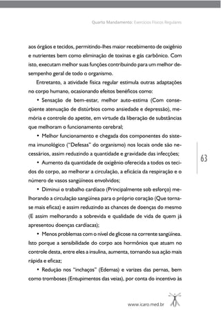 63
www.icaro.med.br
Quarto Mandamento: Exercícios Físicos Regulares
aos órgãos e tecidos, permitindo-lhes maior recebimento de oxigênio
e nutrientes bem como eliminação de toxinas e gás carbônico. Com
isto, executam melhor suas funções contribuindo para um melhor de-
sempenho geral de todo o organismo.
Entretanto, a atividade física regular estimula outras adaptações
no corpo humano, ocasionando efeitos benéficos como:
• Sensação de bem-estar, melhor auto-estima (Com conse-
qüente atenuação de distúrbios como ansiedade e depressão), me-
mória e controle do apetite, em virtude da liberação de substâncias
que melhoram o funcionamento cerebral;
• Melhor funcionamento e chegada dos componentes do siste-
ma imunológico (“Defesas” do organismo) nos locais onde são ne-
cessários, assim reduzindo a quantidade e gravidade das infecções;
• Aumento da quantidade de oxigênio oferecida a todos os teci-
dos do corpo, ao melhorar a circulação, a eficácia da respiração e o
número de vasos sangüíneos envolvidos;
• Diminui o trabalho cardíaco (Principalmente sob esforço) me-
lhorando a circulação sangüínea para o próprio coração (Que torna-
se mais eficaz) e assim reduzindo as chances de doenças do mesmo
(E assim melhorando a sobrevida e qualidade de vida de quem já
apresentou doenças cardíacas);
• Menos problemas com o nível de glicose na corrente sangüínea.
Isto porque a sensibilidade do corpo aos hormônios que atuam no
controle desta, entre eles a insulina, aumenta, tornando sua ação mais
rápida e eficaz;
• Redução nos “inchaços” (Edemas) e varizes das pernas, bem
como tromboses (Entupimentos das veias), por conta do incentivo às
 