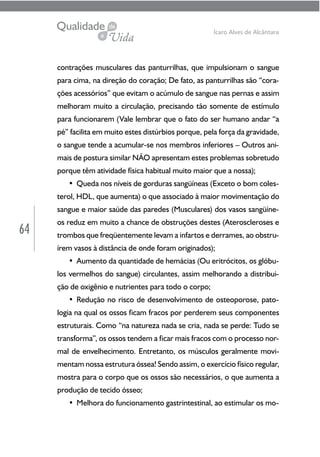 64
Ícaro Alves de Alcântara
contrações musculares das panturrilhas, que impulsionam o sangue
para cima, na direção do coração; De fato, as panturrilhas são “cora-
ções acessórios” que evitam o acúmulo de sangue nas pernas e assim
melhoram muito a circulação, precisando tão somente de estímulo
para funcionarem (Vale lembrar que o fato do ser humano andar “a
pé” facilita em muito estes distúrbios porque, pela força da gravidade,
o sangue tende a acumular-se nos membros inferiores – Outros ani-
mais de postura similar NÃO apresentam estes problemas sobretudo
porque têm atividade física habitual muito maior que a nossa);
• Queda nos níveis de gorduras sangüíneas (Exceto o bom coles-
terol, HDL, que aumenta) o que associado à maior movimentação do
sangue e maior saúde das paredes (Musculares) dos vasos sangüíne-
os reduz em muito a chance de obstruções destes (Ateroscleroses e
trombos que freqüentemente levam a infartos e derrames, ao obstru-
írem vasos à distância de onde foram originados);
• Aumento da quantidade de hemácias (Ou eritrócitos, os glóbu-
los vermelhos do sangue) circulantes, assim melhorando a distribui-
ção de oxigênio e nutrientes para todo o corpo;
• Redução no risco de desenvolvimento de osteoporose, pato-
logia na qual os ossos ficam fracos por perderem seus componentes
estruturais. Como “na natureza nada se cria, nada se perde: Tudo se
transforma”, os ossos tendem a ficar mais fracos com o processo nor-
mal de envelhecimento. Entretanto, os músculos geralmente movi-
mentam nossa estrutura óssea! Sendo assim, o exercício físico regular,
mostra para o corpo que os ossos são necessários, o que aumenta a
produção de tecido ósseo;
• Melhora do funcionamento gastrintestinal, ao estimular os mo-
 
