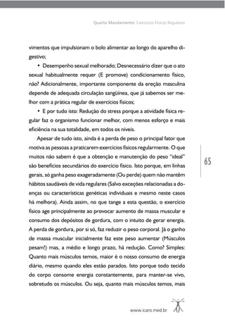 65
www.icaro.med.br
Quarto Mandamento: Exercícios Físicos Regulares
vimentos que impulsionam o bolo alimentar ao longo do aparelho di-
gestivo;
• Desempenho sexual melhorado; Desnecessário dizer que o ato
sexual habitualmente requer (E promove) condicionamento físico,
não? Adicionalmente, importante componente da ereção masculina
depende de adequada circulação sangüínea, que já sabemos ser me-
lhor com a prática regular de exercícios físicos;
• E por tudo isto: Redução do stress porque a atividade física re-
gular faz o organismo funcionar melhor, com menos esforço e mais
eficiência na sua totalidade, em todos os níveis.
Apesar de tudo isto, ainda é a perda de peso o principal fator que
motiva as pessoas a praticarem exercícios físicos regularmente. O que
muitos não sabem é que a obtenção e manutenção do peso “ideal”
são benefícios secundários do exercício físico. Isto porque, em linhas
gerais, só ganha peso exageradamente (Ou perde) quem não mantêm
hábitos saudáveis de vida regulares (Salvo exceções relacionadas a do-
enças ou características genéticas individuais e mesmo neste casos
há melhora). Ainda assim, no que tange a esta questão, o exercício
físico age principalmente ao provocar aumento de massa muscular e
consumo dos depósitos de gordura, com o intuito de gerar energia.
A perda de gordura, por si só, faz reduzir o peso corporal. Já o ganho
de massa muscular inicialmente faz este peso aumentar (Músculos
pesam!) mas, a médio e longo prazo, há redução. Como? Simples:
Quanto mais músculos temos, maior é o nosso consumo de energia
diário, mesmo quando eles estão parados. Isto porque todo tecido
do corpo consome energia constantemente, para manter-se vivo,
sobretudo os músculos. Ou seja, quanto mais músculos temos, mais
 