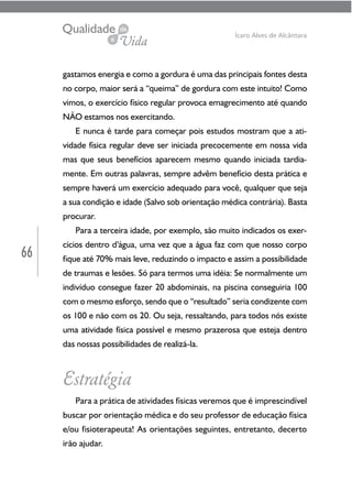 66
Ícaro Alves de Alcântara
gastamos energia e como a gordura é uma das principais fontes desta
no corpo, maior será a “queima” de gordura com este intuito! Como
vimos, o exercício físico regular provoca emagrecimento até quando
NÃO estamos nos exercitando.
E nunca é tarde para começar pois estudos mostram que a ati-
vidade física regular deve ser iniciada precocemente em nossa vida
mas que seus benefícios aparecem mesmo quando iniciada tardia-
mente. Em outras palavras, sempre advêm benefício desta prática e
sempre haverá um exercício adequado para você, qualquer que seja
a sua condição e idade (Salvo sob orientação médica contrária). Basta
procurar.
Para a terceira idade, por exemplo, são muito indicados os exer-
cícios dentro d’água, uma vez que a água faz com que nosso corpo
fique até 70% mais leve, reduzindo o impacto e assim a possibilidade
de traumas e lesões. Só para termos uma idéia: Se normalmente um
indivíduo consegue fazer 20 abdominais, na piscina conseguiria 100
com o mesmo esforço, sendo que o “resultado” seria condizente com
os 100 e não com os 20. Ou seja, ressaltando, para todos nós existe
uma atividade física possível e mesmo prazerosa que esteja dentro
das nossas possibilidades de realizá-la.
Estratégia
Para a prática de atividades físicas veremos que é imprescindível
buscar por orientação médica e do seu professor de educação física
e/ou fisioterapeuta! As orientações seguintes, entretanto, decerto
irão ajudar.
 