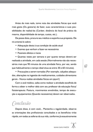 67
www.icaro.med.br
Quarto Mandamento: Exercícios Físicos Regulares
Antes de mais nada, tome nota das atividades físicas que você
mais gosta (Ou gostaria) de fazer, suas características e suas pos-
sibilidades de realizá-las (Caráter, distância do local de prática da
mesma, disponibilidade de tempo, custos, etc.).
De posse disto, procure seu médico e exponha sua proposta. Ele
irá orientá-lo sobre:
• Adequação desta à sua condição de saúde atual
• Exames que venham a fazer-se necessários
• Possíveis efeitos e riscos
• Quantas vezes por semana e por quanto tempo deverá ser
realizada a atividade, em cada sessão (Normalmente não são neces-
sários mais que 90 minutos de uma atividade física, por vez, sendo
que habitualmente o tempo ideal situa-se entre 30 e 60 minutos).
• Precauções a serem tomadas (Por exemplo, calçados adequa-
dos, alterações na ingestão de medicamentos, cuidados alimentares
gerais - Nunca realize atividades físicas em jejum!)
Com o aval médico, saiba como realizar a atividade escolhida de
forma a obter o melhor dela com seu professor de educação física/
fisioterapeuta: Postura, movimentos envolvidos, tempo de execu-
ção e equipamentos (Quando necessários) devem ser observados.
Conclusão
Depois disso, é com você... Mantenha a regularidade, observe
as orientações dos profissionais consultados e os benefícios virão
rápido, em todas as esferas da sua vida, conforme já exaustivamente
 