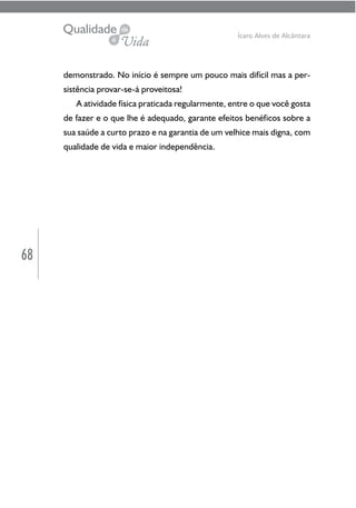 68
Ícaro Alves de Alcântara
demonstrado. No início é sempre um pouco mais difícil mas a per-
sistência provar-se-á proveitosa!
A atividade física praticada regularmente, entre o que você gosta
de fazer e o que lhe é adequado, garante efeitos benéficos sobre a
sua saúde a curto prazo e na garantia de um velhice mais digna, com
qualidade de vida e maior independência.
 