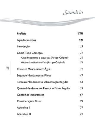 VI
Sumário
Prefácio VIII
Agradecimentos XII
Introdução 15
Como Tudo Começou 19
Água: Importante e esquecida (Artigo Original) 20
Hábitos Saudáveis de Vida (Artigo Original) 26
Primeiro Mandamento: Água 37
Segundo Mandamento: Fibras 47
Terceiro Mandamento: Alimentação Regular 53
Quarto Mandamento: Exercício Físico Regular 59
Conselhos Importantes 69
Considerações Finais 75
Apêndice 1 77
Apêndice 11 79
 