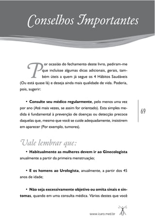 69
www.icaro.med.br
P
or ocasião do fechamento deste livro, pediram-me
que incluísse algumas dicas adicionais, gerais, tam-
bém úteis a quem já segue os 4 Hábitos Saudáveis
(Ou está quase lá) e deseja ainda mais qualidade de vida. Poderia,
pois, sugerir:
• Consulte seu médico regularmente, pelo menos uma vez
por ano (Até mais vezes, se assim for orientado). Esta simples me-
dida é fundamental à prevenção de doenças ou detecção precoce
daquelas que, mesmo que você se cuide adequadamente, insistirem
em aparecer (Por exemplo, tumores).
Vale lembrar que:
• Habitualmente as mulheres devem ir ao Ginecologista
anualmente a partir da primeira menstruação;
• E os homens ao Urologista, anualmente, a partir dos 45
anos de idade;
• Não seja excessivamente objetivo ou omita sinais e sin-
tomas, quando em uma consulta médica. Vários destes que você
Conselhos Importantes
 