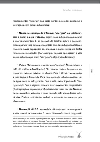 71
www.icaro.med.br
Conselhos Importantes
medicamentos “naturais” não estão isentos de efeitos colaterais e
interações com outras substâncias;
• Nunca se esqueça de informar “alergias” ou intolerân-
cias a quem o está tratando, sejam elas a substâncias ou mesmo
a fatores ambientais. E, se possível, dê detalhes sobre o que acon-
teceu quando você entrou em contato com tais substâncias/fatores.
Isto evita novas exposições aos mesmos e muitas vezes até desfaz
mitos a eles associados (Por exemplo, pessoas que passam a vida
inteira achando que eram “alérgicas” a algo, indevidamente);
• Vícios: Mais comuns e socialmente “aceitos”: Álcool, tabaco e
café - O melhor é NÃO tê-los! No mínimo, reduzir bastante o seu
consumo. Evite ao máximo os abusos. Para o álcool, vale ressaltar
a orientação já fornecida: Para cada copo de bebida alcoólica, um
de água, suco ou refrigerante. Para o café, evitar ingeri-lo de “bar-
riga vazia”. Para o cigarro, procure fazer movimentos respiratórios
(De inspiração e expiração profundos) várias vezes por dia. Nenhum
destes conselhos vai evitar o dano causado pelo abuso destas subs-
tâncias: Podem, entretanto, reduzir a sensação de mal-estar por
elas causada;
• Durma direito! A necessidade diária de sono de uma pessoa
adulta normal varia entre 6 a 8 horas, diminuindo com a progressão
nossa alimentação nos dias de hoje são pobres em alguns nutrientes essenciais à nossa vida o
que, a médio e longo prazo, causa doenças. Para outros, uma dieta equilibrada basta para su-
prir as necessidades individuais. Particularmente, tenho observado benefícios no uso diário de
suplementos vitamínicos e minerais, desde que bem orientados e acompanhados.
 