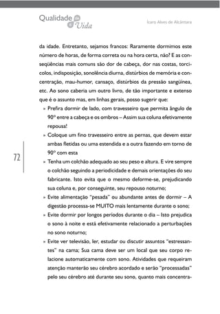 72
Ícaro Alves de Alcântara
da idade. Entretanto, sejamos francos: Raramente dormimos este
número de horas, de forma correta ou na hora certa, não? E as con-
seqüências mais comuns são dor de cabeça, dor nas costas, torci-
colos, indisposição, sonolência diurna, distúrbios de memória e con-
centração, mau-humor, cansaço, distúrbios da pressão sangüínea,
etc. Ao sono caberia um outro livro, de tão importante e extenso
que é o assunto mas, em linhas gerais, posso sugerir que:
» Prefira dormir de lado, com travesseiro que permita ângulo de
90º entre a cabeça e os ombros – Assim sua coluna efetivamente
repousa!
» Coloque um fino travesseiro entre as pernas, que devem estar
ambas fletidas ou uma estendida e a outra fazendo em torno de
90º com esta
» Tenha um colchão adequado ao seu peso e altura. E vire sempre
o colchão seguindo a periodicidade e demais orientações do seu
fabricante. Isto evita que o mesmo deforme-se, prejudicando
sua coluna e, por conseguinte, seu repouso noturno;
» Evite alimentação “pesada” ou abundante antes de dormir – A
digestão processa-se MUITO mais lentamente durante o sono;
» Evite dormir por longos períodos durante o dia – Isto prejudica
o sono à noite e está efetivamente relacionado a perturbações
no sono noturno;
» Evite ver televisão, ler, estudar ou discutir assuntos “estressan-
tes” na cama; Sua cama deve ser um local que seu corpo re-
lacione automaticamente com sono. Atividades que requeiram
atenção manterão seu cérebro acordado e serão “processadas”
pelo seu cérebro até durante seu sono, quanto mais concentra-
 