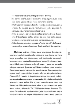 73
www.icaro.med.br
Conselhos Importantes
do nelas você estiver quando próximo de dormir;
» Se perder o sono, saia do seu quarto e faça alguma outra coisa
não muito agitada até que venha novamente o sono;
» Prefira dormir no escuro. Estudos recentes mostram que, para a
maioria das pessoas, quanto mais luz menor será a qualidade do
sono, ou seja, menos repousante será ele;
» Evite o consumo de bebidas alcoólicas próximo à hora de dor-
mir. O álcool pode facilitar o início do sono mas facilita os des-
pertares noturnos e torna o sono menos repousante;
» Não vá para a cama sem sono, para “tentar dormir”. Se for, pro-
cure desligar-se completamente do dia atual e do dia seguinte.
• Minimize o stress – Este é outro assunto que decerto me-
receria um capítulo ou até um livro inteiro só para ele mas por hora
posso aconselhar que, diariamente, você consiga não só cumprir
pequenas metas mas também dedicar ao menos 30 minutos a algu-
ma atividade que efetivamente lhe dê prazer. Mesmo porque toda
máquina precisa de descanso, não? Nosso cérebro e corpo também.
E se o corpo recupera as energias quando parado (Por exemplo, du-
rante o sono), nosso cérebro também o faz em atividades de lazer.
Parece difícil? Mas não é. As palavras-chave para conseguir reduzir
o stress são planejamento e organização. Um dia bem planejado
permite inclusive melhor lidar com os imprevistos que tanto nos
aborrecem. Há excelentes obras sobre o assunto entre as quais
posso indicar a leitura de “Os 7 Hábitos das Pessoas Altamente Efi-
cazes”. Se ainda assim não forem alcançados bons resultados, sugiro
fortemente apoio psicológico. Há toda uma cultura antiga, precon-
 