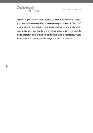 74
Ícaro Alves de Alcântara
ceituosa e portanto errônea acerca do nobre trabalho da Psicolo-
gia, colocando-o como adequado somente para casos de “loucura”
e afins; Afirmo entretanto, com muita certeza, que o tratamento
psicológico bem conduzido é um valioso aliado e tem me ajudado
muito sobretudo em tratamentos de ansiedade e depressão, frutos
mais comuns do stress, em associação ou não com outros.
 