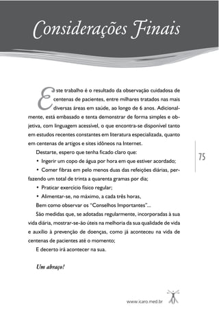 75
www.icaro.med.br
E
ste trabalho é o resultado da observação cuidadosa de
centenas de pacientes, entre milhares tratados nas mais
diversas áreas em saúde, ao longo de 6 anos. Adicional-
mente, está embasado e tenta demonstrar de forma simples e ob-
jetiva, com linguagem acessível, o que encontra-se disponível tanto
em estudos recentes constantes em literatura especializada, quanto
em centenas de artigos e sites idôneos na Internet.
Destarte, espero que tenha ficado claro que:
• Ingerir um copo de água por hora em que estiver acordado;
• Comer fibras em pelo menos duas das refeições diárias, per-
fazendo um total de trinta a quarenta gramas por dia;
• Praticar exercício físico regular;
• Alimentar-se, no máximo, a cada três horas,
Bem como observar os “Conselhos Importantes”...
São medidas que, se adotadas regularmente, incorporadas à sua
vida diária, mostrar-se-ão úteis na melhoria da sua qualidade de vida
e auxílio à prevenção de doenças, como já aconteceu na vida de
centenas de pacientes até o momento;
E decerto irá acontecer na sua.
Um abraço!
Considerações Finais
 