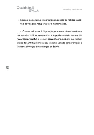 78
Ícaro Alves de Alcantâra
» Ensina e demonstra a importância da adoção de hábitos saudá-
veis de vida para recuperar, ter e manter Saúde.
• O autor coloca-se à disposição para eventuais esclarecimen-
tos, dúvidas, críticas, comentários e sugestões através do seu site
(www.icaro.med.br) e e-mail (icaro@icaro.med.br), no melhor
intuito de SEMPRE melhorar seu trabalho, voltado para promover e
facilitar a obtenção e manutenção de Saúde.
 