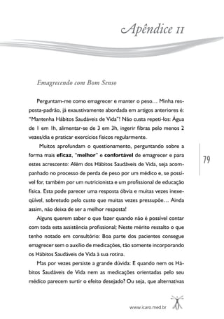 www.icaro.med.br
79
Apêndice 11
Emagrecendo com Bom Senso
Perguntam-me como emagrecer e manter o peso… Minha res-
posta-padrão, já exaustivamente abordada em artigos anteriores é:
“Mantenha Hábitos Saudáveis de Vida”! Não custa repeti-los: Água
de 1 em 1h, alimentar-se de 3 em 3h, ingerir fibras pelo menos 2
vezes/dia e praticar exercícios físicos regularmente.
Muitos aprofundam o questionamento, perguntando sobre a
forma mais eficaz, “melhor” e confortável de emagrecer e para
estes acrescento: Além dos Hábitos Saudáveis de Vida, seja acom-
panhado no processo de perda de peso por um médico e, se possí-
vel for, também por um nutricionista e um profissional de educação
física. Esta pode parecer uma resposta óbvia e muitas vezes inexe-
qüível, sobretudo pelo custo que muitas vezes pressupõe… Ainda
assim, não deixa de ser a melhor resposta!
Alguns querem saber o que fazer quando não é possível contar
com toda esta assistência profissional; Neste mérito ressalto o que
tenho notado em consultório: Boa parte dos pacientes consegue
emagrecer sem o auxílio de medicações, tão somente incorporando
os Hábitos Saudáveis de Vida à sua rotina.
Mas por vezes persiste a grande dúvida: E quando nem os Há-
bitos Saudáveis de Vida nem as medicações orientadas pelo seu
médico parecem surtir o efeito desejado? Ou seja, que alternativas
 