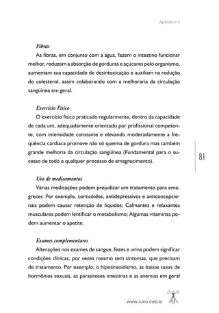 www.icaro.med.br
81
Apêndice II
Fibras
As fibras, em conjunto com a água, fazem o intestino funcionar
melhor, reduzem a absorção de gorduras e açúcares pelo organismo,
aumentam sua capacidade de desintoxicação e auxiliam na redução
do colesterol, assim colaborando com a melhoraria da circulação
sangüínea em geral.
Exercício Físico
O exercício físico praticado regularmente, dentro da capacidade
de cada um, adequadamente orientado por profissional competen-
te, com intensidade constante e elevando moderadamente a fre-
qüência cardíaca promove não só queima de gordura mas também
grande melhoria da circulação sangüínea (Fundamental para o su-
cesso de todo e qualquer processo de emagrecimento).
Uso de medicamentos
Várias medicações podem prejudicar um tratamento para ema-
grecer. Por exemplo, corticóides, antidepressivos e anticoncepcio-
nais podem causar retenção de líquidos; Calmantes e relaxantes
musculares podem lentificar o metabolismo; Algumas vitaminas po-
dem aumentar o apetite.
Exames complementares
Alterações nos exames de sangue, fezes e urina podem significar
condições clínicas, por vezes mesmo sem sintomas, que precisam
de tratamento. Por exemplo, o hipotireoidismo, as baixas taxas de
hormônios sexuais, as parasitoses intestinas e as anemias em geral
 