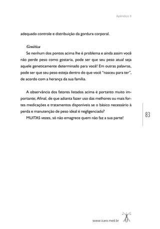www.icaro.med.br
83
Apêndice II
adequado controle e distribuição da gordura corporal.
Genética
Se nenhum dos pontos acima lhe é problema e ainda assim você
não perde peso como gostaria, pode ser que seu peso atual seja
aquele geneticamente determinado para você! Em outras palavras,
pode ser que seu peso esteja dentro do que você “nasceu para ter”,
de acordo com a herança da sua família.
A observância dos fatores listados acima é portanto muito im-
portante; Afinal, de que adianta fazer uso das melhores ou mais for-
tes medicações e tratamentos disponíveis se o básico necessário à
perda e manutenção de peso ideal é negligenciado?
MUITAS vezes, só não emagrece quem não faz a sua parte!
 