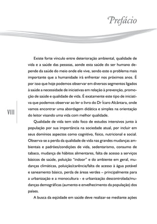 VIII
Prefácio
Existe forte vínculo entre deterioração ambiental, qualidade de
vida e a saúde das pessoas, aonde esta saúde do ser humano de-
pende da saúde do meio onde ele vive, sendo este o problema mais
importante que a humanidade irá enfrentar nos próximos anos. É
por isso que hoje podemos observar em diversos segmentos ligados
à saúde a necessidade de iniciativas em relação à prevenção, promo-
ção de saúde e qualidade de vida. É exatamente este tipo de iniciati-
va que podemos observar ao ler o livro do Dr Ícaro Alcântara, onde
vamos encontrar uma abordagem didática e simples na orientação
do leitor visando uma vida com melhor qualidade.
Qualidade de vida tem sido foco de estudos intensivos junto à
população por sua importância na sociedade atual, por incluir em
seus domínios aspectos como cognitivo, físico, nutricional e social.
Observa-se a perda da qualidade de vida nas grandes mudanças am-
bientais e padrões/condições de vida, sedentarismo, consumo de
tabaco, mudança de hábitos alimentares, falta de acesso a serviços
básicos de saúde, poluição “indoor” e do ambiente em geral, mu-
danças climáticas, poluição/carência/falta de acesso à água potável
e saneamento básico, perda de áreas verdes – principalmente para
a urbanização e a monocultura - e urbanização descontrolada/mu-
danças demográficas (aumento e envelhecimento da população) dos
países.
A busca da eqüidade em saúde deve realizar-se mediante ações
 