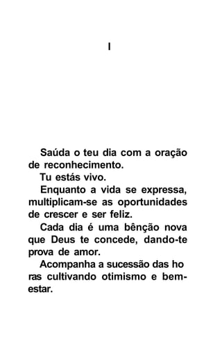 I




   Saúda o teu dia com a oração
de reconhecimento.
   Tu estás vivo.
   Enquanto a vida se expressa,
multiplicam-se as oportunidades
de crescer e ser feliz.
   Cada dia é uma bênção nova
que Deus te concede, dando-te
prova de amor.
   Acompanha a sucessão das ho
ras cultivando otimismo e bem-
estar.
 