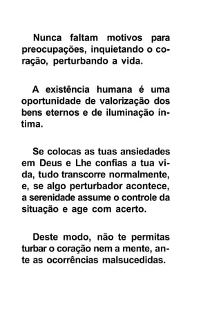 Nunca faltam motivos para
preocupações, inquietando o co-
ração, perturbando a vida.

   A existência humana é uma
oportunidade de valorização dos
bens eternos e de iluminação ín-
tima.

   Se colocas as tuas ansiedades
em Deus e Lhe confias a tua vi-
da, tudo transcorre normalmente,
e, se algo perturbador acontece,
a serenidade assume o controle da
situação e age com acerto.

   Deste modo, não te permitas
turbar o coração nem a mente, an-
te as ocorrências malsucedidas.
 