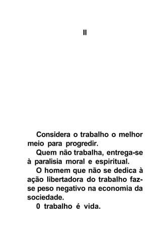 II




  Considera o trabalho o melhor
meio para progredir.
  Quem não trabalha, entrega-se
à paralisia moral e espiritual.
  O homem que não se dedica à
ação libertadora do trabalho faz-
se peso negativo na economia da
sociedade.
  0 trabalho é vida.
 