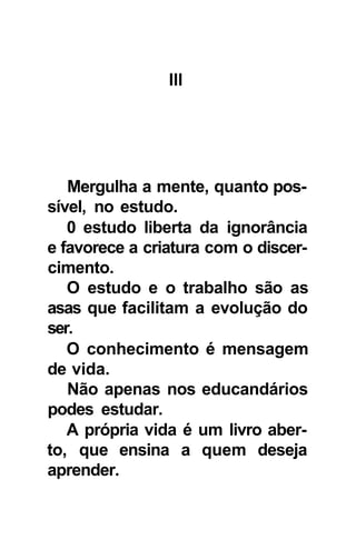 Ill




   Mergulha a mente, quanto pos-
sível, no estudo.
   0 estudo liberta da ignorância
e favorece a criatura com o discer-
cimento.
   O estudo e o trabalho são as
asas que facilitam a evolução do
ser.
   O conhecimento é mensagem
de vida.
   Não apenas nos educandários
podes estudar.
   A própria vida é um livro aber-
to, que ensina a quem deseja
aprender.
 
