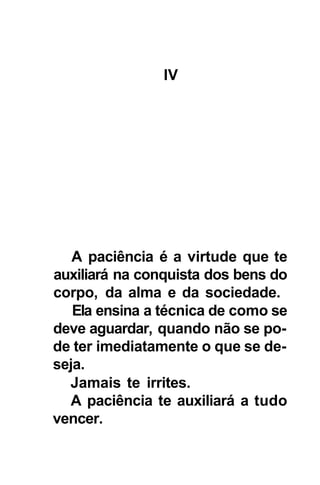 IV




   A paciência é a virtude que te
auxiliará na conquista dos bens do
corpo, da alma e da sociedade.
   Ela ensina a técnica de como se
deve aguardar, quando não se po-
de ter imediatamente o que se de-
seja.
  Jamais te irrites.
  A paciência te auxiliará a tudo
vencer.
 