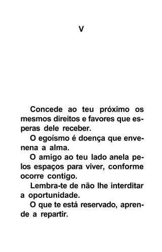 V




   Concede ao teu próximo os
mesmos direitos e favores que es-
peras dele receber.
   O egoísmo é doença que enve-
nena a alma.
   O amigo ao teu lado anela pe-
los espaços para viver, conforme
ocorre contigo.
   Lembra-te de não lhe interditar
a oportunidade.
   O que te está reservado, apren-
de a repartir.
 