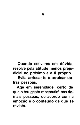 VI




   Quando estiveres em dúvida,
resolve pela atitude menos preju-
dicial ao próximo e a ti próprio.
   Evita arriscar-te e arruinar ou-
tras pessoas.
   Age em serenidade, certo de
que o teu gesto repercutirá nas de-
mais pessoas, de acordo com a
emoção e o conteúdo de que se
revista.
 