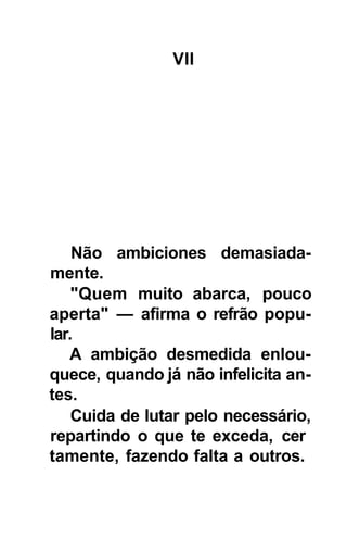 VII




    Não ambiciones demasiada-
mente.
    "Quem muito abarca, pouco
aperta" — afirma o refrão popu-
lar.
   A ambição desmedida enlou-
quece, quando já não infelicita an-
tes.
    Cuida de lutar pelo necessário,
repartindo o que te exceda, cer
tamente, fazendo falta a outros.
 