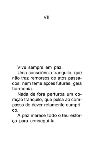 VIII




   Vive sempre em paz.
   Uma consciência tranquila, que
não traz remorsos de atos passa-
dos, nem teme ações futuras, gera
harmonia.
   Nada de fora perturba um co-
ração tranquilo, que pulsa ao com-
passo do dever retamente cumpri-
do.
   A paz merece todo o teu esfor-
ço para consegui-la.
 