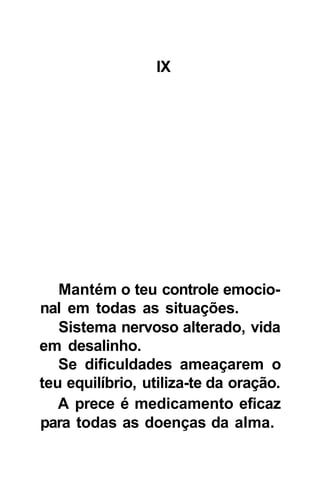 IX




   Mantém o teu controle emocio-
nal em todas as situações.
   Sistema nervoso alterado, vida
em desalinho.
   Se dificuldades ameaçarem o
teu equilíbrio, utiliza-te da oração.
   A prece é medicamento eficaz
para todas as doenças da alma.
 