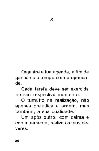 X




   Organiza a tua agenda, a fim de
ganhares o tempo com proprieda-
de.
   Cada tarefa deve ser exercida
no seu respectivo momento.
   O tumulto na realização, não
apenas prejudica a ordem, mas
também, a sua qualidade.
   Um após outro, com calma e
continuamente, realiza os teus de-
veres.

20
 