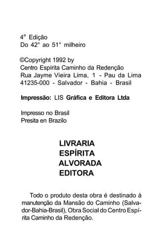 4a Edição
Do 42° ao 51° milheiro

©Copyright 1992 by
Centro Espírita Caminho da Redenção
Rua Jayme Vieira Lima, 1 - Pau da Lima
41235-000 - Salvador - Bahia - Brasil

Impressão: LIS Gráfica e Editora Ltda

Impresso no Brasil
Presita en Brazilo


              LIVRARIA
              ESPÍRITA
              ALVORADA
              EDITORA

    Todo o produto desta obra é destinado à
manutenção da Mansão do Caminho (Salva-
dor-Bahia-Brasil), Obra Social do Centro Espí-
rita Caminho da Redenção.
 