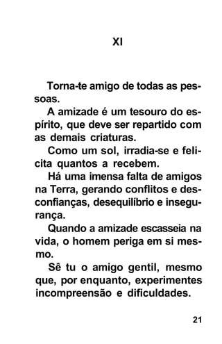 XI



   Torna-te amigo de todas as pes-
soas.
   A amizade é um tesouro do es-
pírito, que deve ser repartido com
as demais criaturas.
   Como um sol, irradia-se e feli-
cita quantos a recebem.
   Há uma imensa falta de amigos
na Terra, gerando conflitos e des-
confianças, desequilíbrio e insegu-
rança.
   Quando a amizade escasseia na
vida, o homem periga em si mes-
mo.
   Sê tu o amigo gentil, mesmo
que, por enquanto, experimentes
incompreensão e dificuldades.

                                 21
 