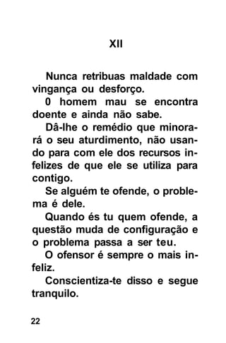 XII


    Nunca retribuas maldade com
vingança ou desforço.
    0 homem mau se encontra
doente e ainda não sabe.
    Dâ-lhe o remédio que minora-
rá o seu aturdimento, não usan-
do para com ele dos recursos in-
felizes de que ele se utiliza para
contigo.
    Se alguém te ofende, o proble-
ma é dele.
    Quando és tu quem ofende, a
questão muda de configuração e
o problema passa a ser teu.
   O ofensor é sempre o mais in-
feliz.
    Conscientiza-te disso e segue
tranquilo.

22
 